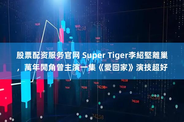 股票配资服务官网 Super Tiger李紹堅離巢，萬年閒角曾主演一集《愛回家》演技超好