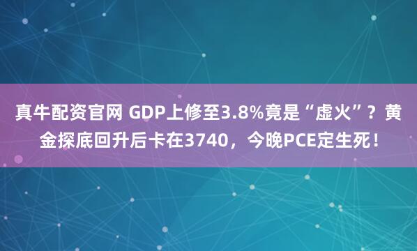 真牛配资官网 GDP上修至3.8%竟是“虚火”？黄金探底回升后卡在3740，今晚PCE定生死！