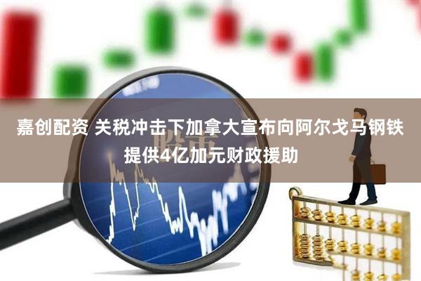 嘉创配资 关税冲击下加拿大宣布向阿尔戈马钢铁提供4亿加元财政援助