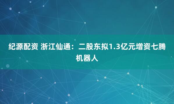 纪源配资 浙江仙通：二股东拟1.3亿元增资七腾机器人