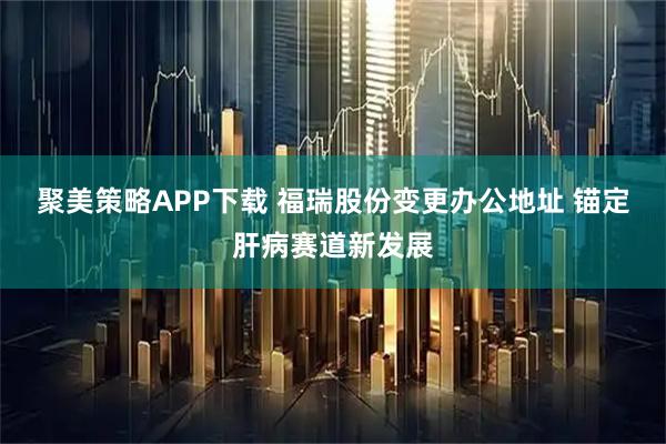 聚美策略APP下载 福瑞股份变更办公地址 锚定肝病赛道新发展