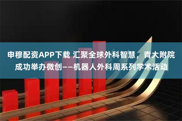 申穆配资APP下载 汇聚全球外科智慧，青大附院成功举办微创——机器人外科周系列学术活动