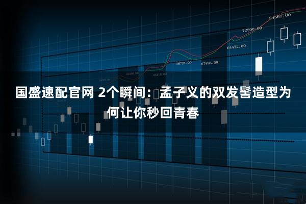 国盛速配官网 2个瞬间：孟子义的双发髻造型为何让你秒回青春