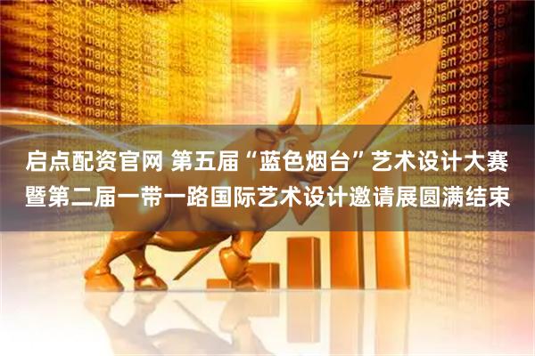 启点配资官网 第五届“蓝色烟台”艺术设计大赛暨第二届一带一路国际艺术设计邀请展圆满结束