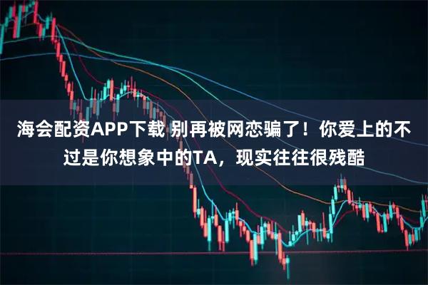 海会配资APP下载 别再被网恋骗了！你爱上的不过是你想象中的TA，现实往往很残酷