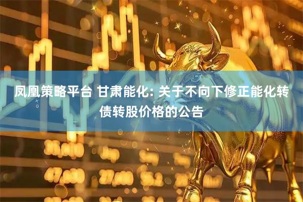 凤凰策略平台 甘肃能化: 关于不向下修正能化转债转股价格的公告