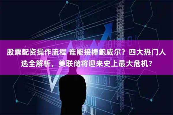 股票配资操作流程 谁能接棒鲍威尔？四大热门人选全解析，美联储将迎来史上最大危机？
