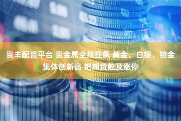 贵丰配资平台 贵金属全线狂飙 黄金、白银、铂金集体创新高 钯期货触及涨停