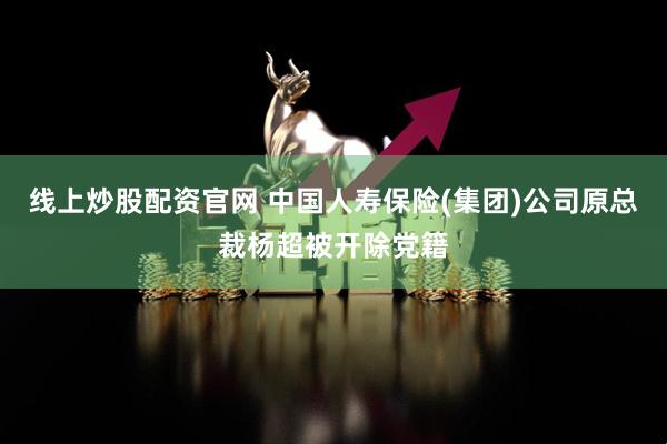 线上炒股配资官网 中国人寿保险(集团)公司原总裁杨超被开除党籍