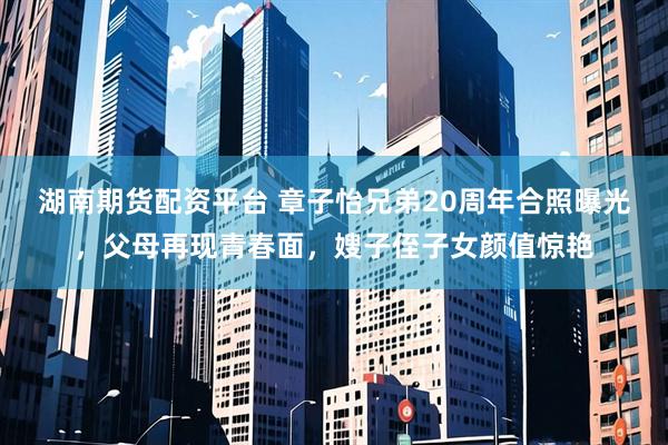 湖南期货配资平台 章子怡兄弟20周年合照曝光，父母再现青春面，嫂子侄子女颜值惊艳