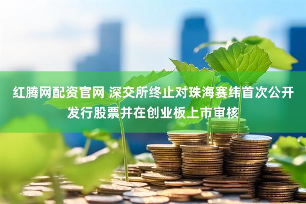 红腾网配资官网 深交所终止对珠海赛纬首次公开发行股票并在创业板上市审核