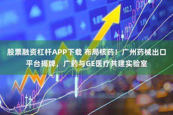 股票融资杠杆APP下载 布局核药！广州药械出口平台揭牌，广药与GE医疗共建实验室