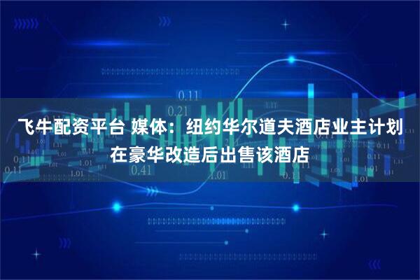 飞牛配资平台 媒体：纽约华尔道夫酒店业主计划在豪华改造后出售该酒店