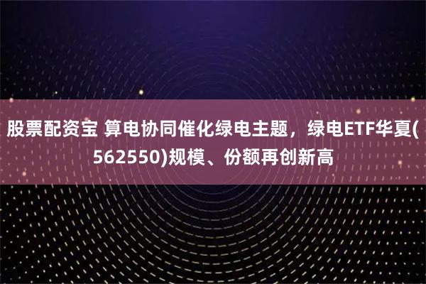 股票配资宝 算电协同催化绿电主题，绿电ETF华夏(562550)规模、份额再创新高