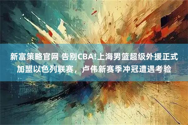 新富策略官网 告别CBA!上海男篮超级外援正式加盟以色列联赛，卢伟新赛季冲冠遭遇考验