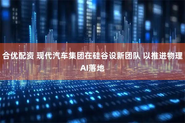 合优配资 现代汽车集团在硅谷设新团队 以推进物理AI落地