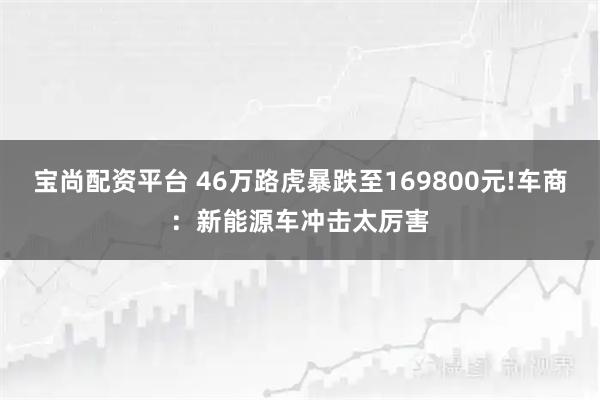 宝尚配资平台 46万路虎暴跌至169800元!车商：新能源车冲击太厉害